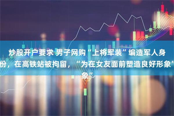 炒股开户要求 男子网购“上将军装”编造军人身份，在高铁站被拘留，“为在女友面前塑造良好形象”