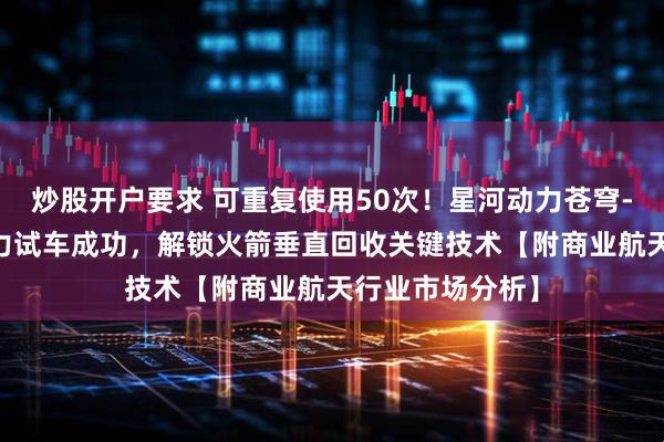 炒股开户要求 可重复使用50次！星河动力苍穹-50发动机变推力试车成功，解锁火箭垂直回收关键技术【附商业航天行业市场分析】