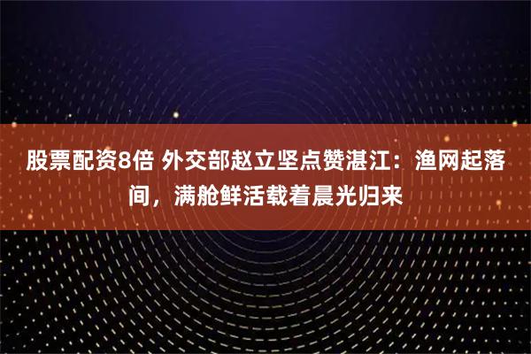 股票配资8倍 外交部赵立坚点赞湛江：渔网起落间，满舱鲜活载着晨光归来