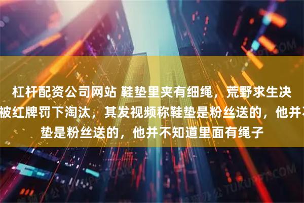 杠杆配资公司网站 鞋垫里夹有细绳，荒野求生决赛选手“老中医”被红牌罚下淘汰，其发视频称鞋垫是粉丝送的，他并不知道里面有绳子